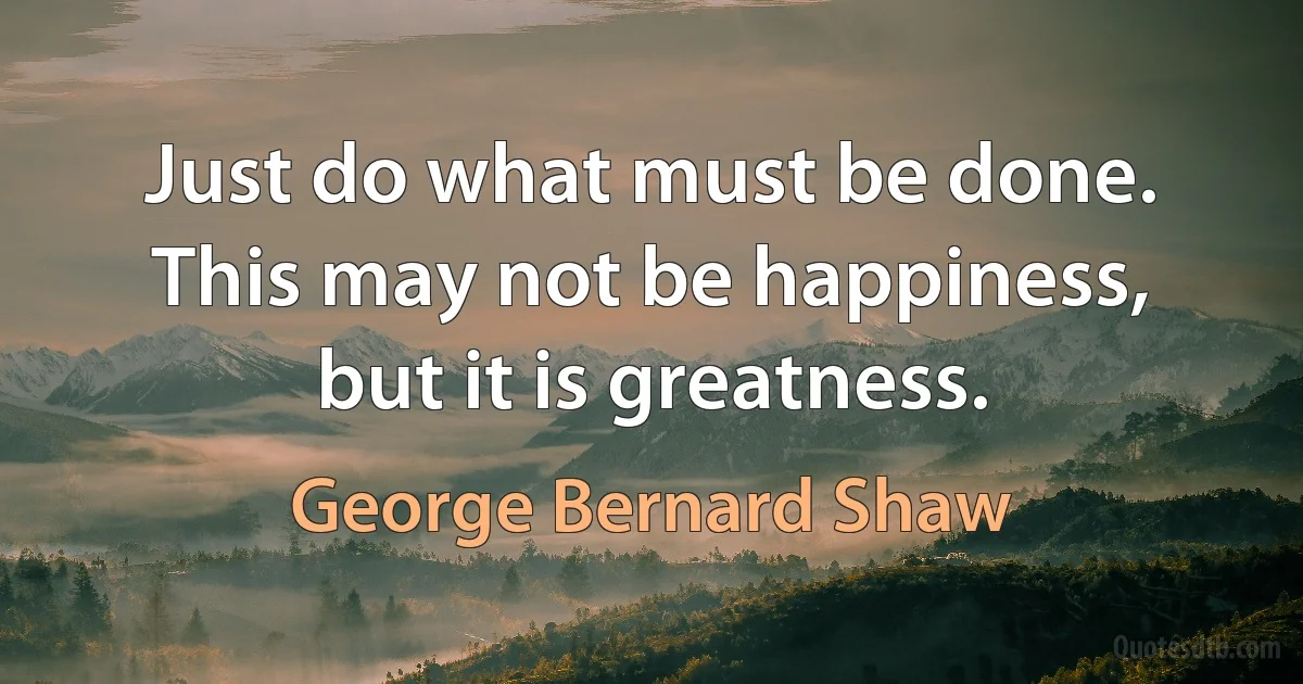 Just do what must be done. This may not be happiness, but it is greatness. (George Bernard Shaw)