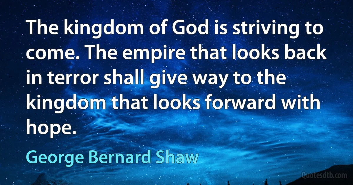 The kingdom of God is striving to come. The empire that looks back in terror shall give way to the kingdom that looks forward with hope. (George Bernard Shaw)