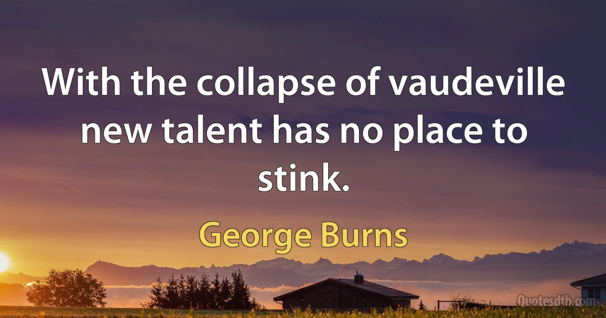 With the collapse of vaudeville new talent has no place to stink. (George Burns)