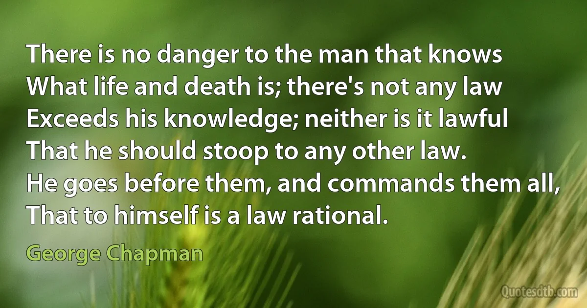 There is no danger to the man that knows
What life and death is; there's not any law
Exceeds his knowledge; neither is it lawful
That he should stoop to any other law.
He goes before them, and commands them all,
That to himself is a law rational. (George Chapman)