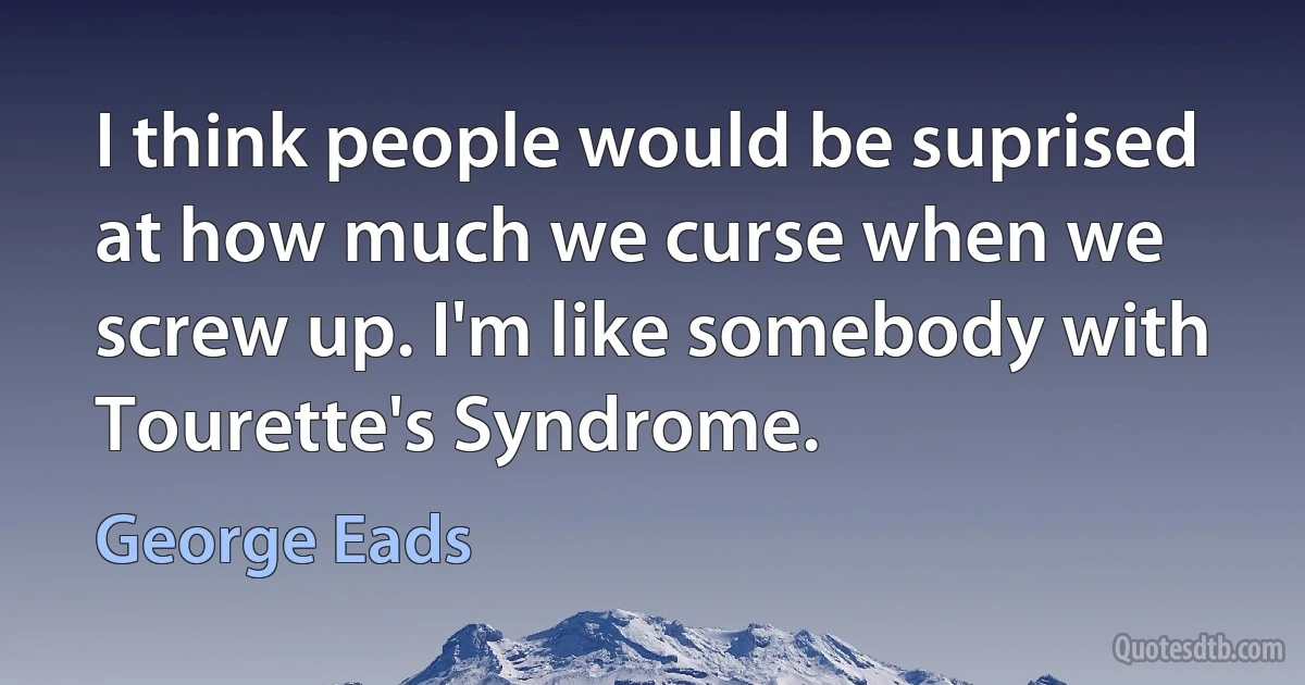 I think people would be suprised at how much we curse when we screw up. I'm like somebody with Tourette's Syndrome. (George Eads)