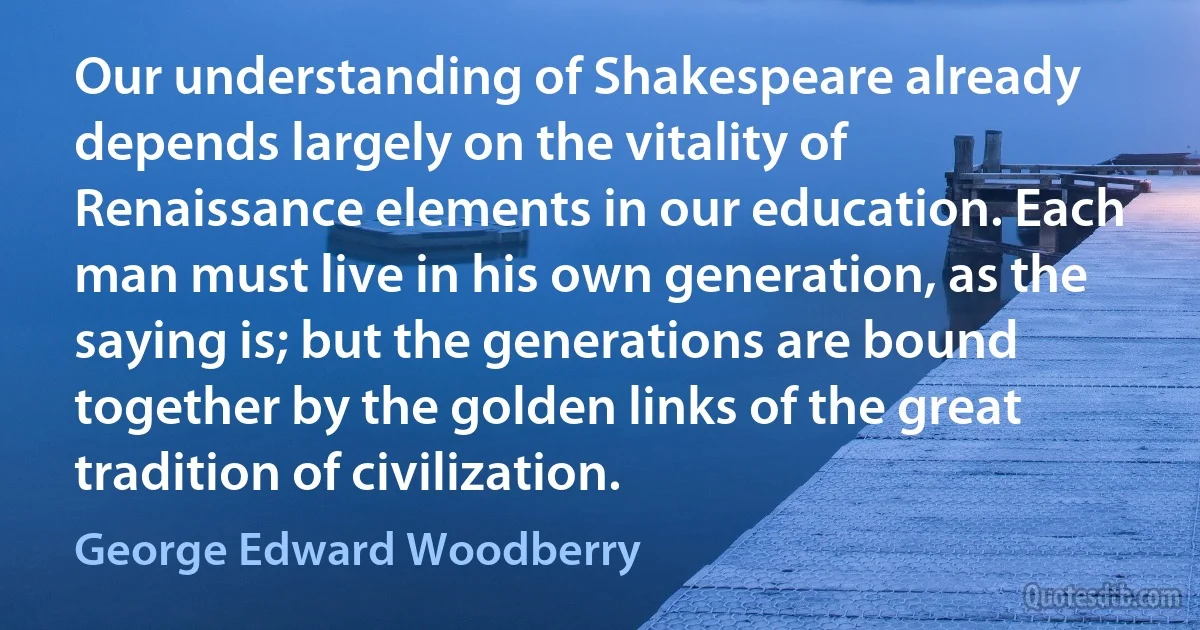 Our understanding of Shakespeare already depends largely on the vitality of Renaissance elements in our education. Each man must live in his own generation, as the saying is; but the generations are bound together by the golden links of the great tradition of civilization. (George Edward Woodberry)