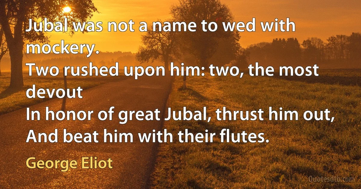 Jubal was not a name to wed with mockery.
Two rushed upon him: two, the most devout
In honor of great Jubal, thrust him out,
And beat him with their flutes. (George Eliot)