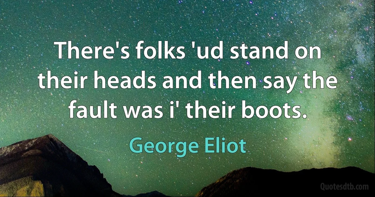 There's folks 'ud stand on their heads and then say the fault was i' their boots. (George Eliot)