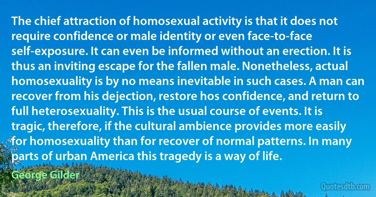 The chief attraction of homosexual activity is that it does not require confidence or male identity or even face-to-face self-exposure. It can even be informed without an erection. It is thus an inviting escape for the fallen male. Nonetheless, actual homosexuality is by no means inevitable in such cases. A man can recover from his dejection, restore hos confidence, and return to full heterosexuality. This is the usual course of events. It is tragic, therefore, if the cultural ambience provides more easily for homosexuality than for recover of normal patterns. In many parts of urban America this tragedy is a way of life. (George Gilder)