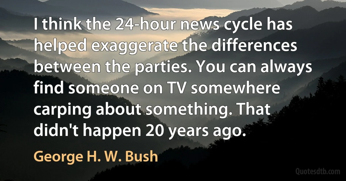 I think the 24-hour news cycle has helped exaggerate the differences between the parties. You can always find someone on TV somewhere carping about something. That didn't happen 20 years ago. (George H. W. Bush)