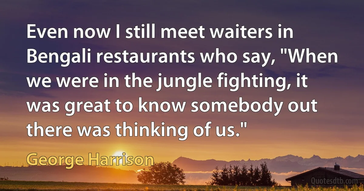 Even now I still meet waiters in Bengali restaurants who say, "When we were in the jungle fighting, it was great to know somebody out there was thinking of us." (George Harrison)