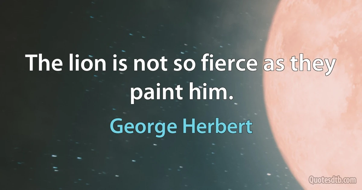 The lion is not so fierce as they paint him. (George Herbert)