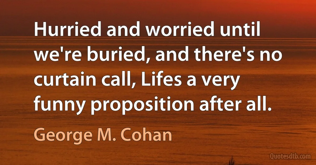 Hurried and worried until we're buried, and there's no curtain call, Lifes a very funny proposition after all. (George M. Cohan)