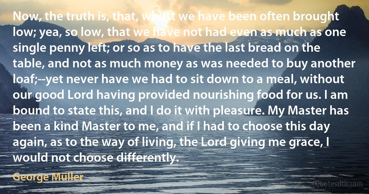 Now, the truth is, that, whilst we have been often brought low; yea, so low, that we have not had even as much as one single penny left; or so as to have the last bread on the table, and not as much money as was needed to buy another loaf;--yet never have we had to sit down to a meal, without our good Lord having provided nourishing food for us. I am bound to state this, and I do it with pleasure. My Master has been a kind Master to me, and if I had to choose this day again, as to the way of living, the Lord giving me grace, I would not choose differently. (George Müller)