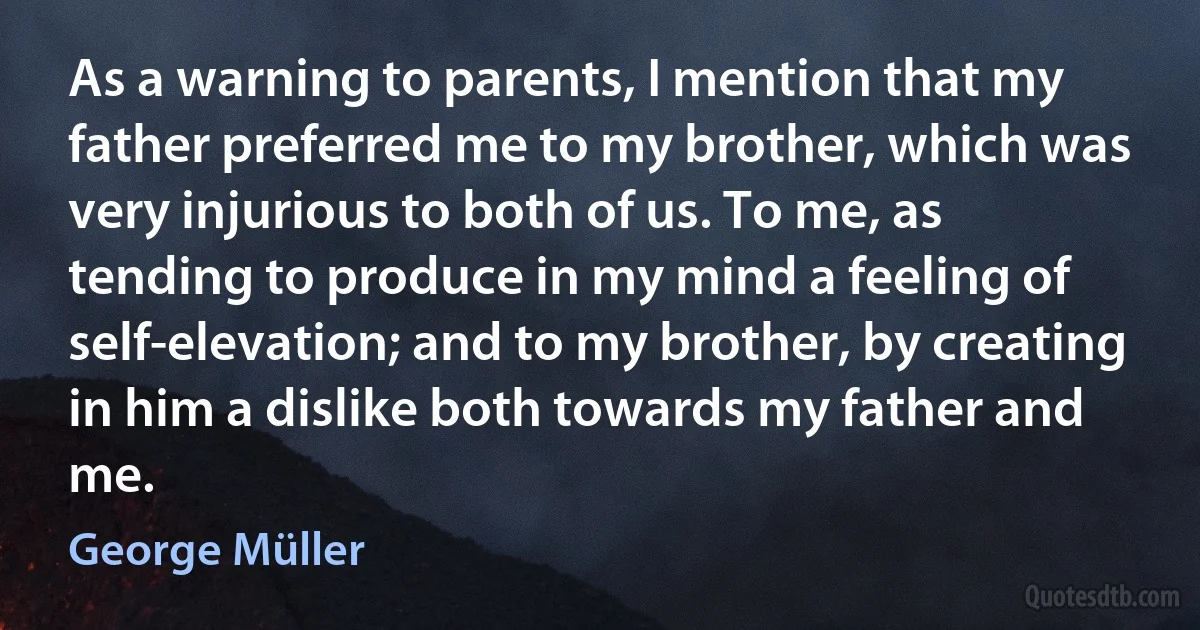 As a warning to parents, I mention that my father preferred me to my brother, which was very injurious to both of us. To me, as tending to produce in my mind a feeling of self-elevation; and to my brother, by creating in him a dislike both towards my father and me. (George Müller)