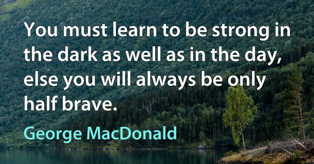 You must learn to be strong in the dark as well as in the day, else you will always be only half brave. (George MacDonald)