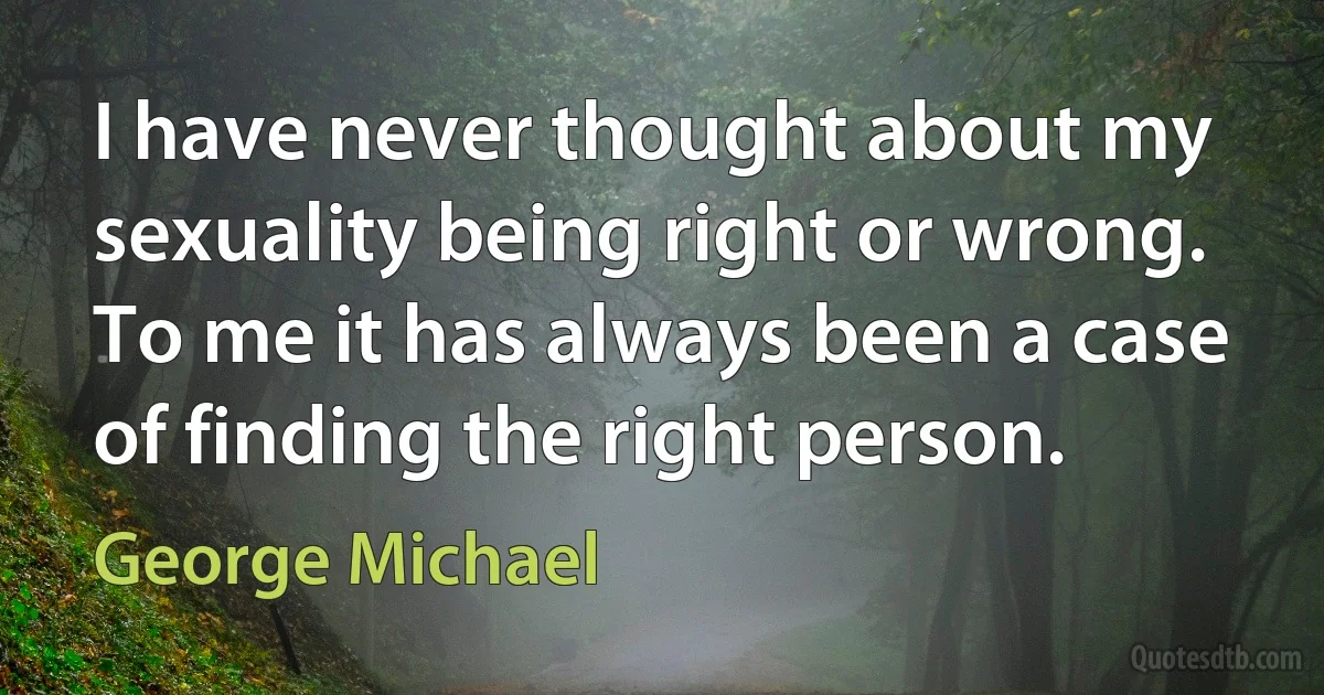 I have never thought about my sexuality being right or wrong. To me it has always been a case of finding the right person. (George Michael)