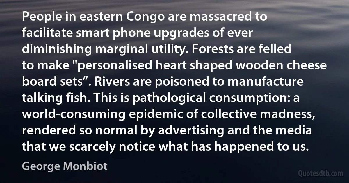 People in eastern Congo are massacred to facilitate smart phone upgrades of ever diminishing marginal utility. Forests are felled to make "personalised heart shaped wooden cheese board sets”. Rivers are poisoned to manufacture talking fish. This is pathological consumption: a world-consuming epidemic of collective madness, rendered so normal by advertising and the media that we scarcely notice what has happened to us. (George Monbiot)