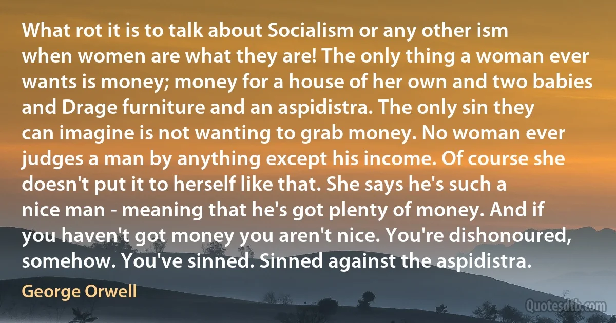 What rot it is to talk about Socialism or any other ism when women are what they are! The only thing a woman ever wants is money; money for a house of her own and two babies and Drage furniture and an aspidistra. The only sin they can imagine is not wanting to grab money. No woman ever judges a man by anything except his income. Of course she doesn't put it to herself like that. She says he's such a nice man - meaning that he's got plenty of money. And if you haven't got money you aren't nice. You're dishonoured, somehow. You've sinned. Sinned against the aspidistra. (George Orwell)