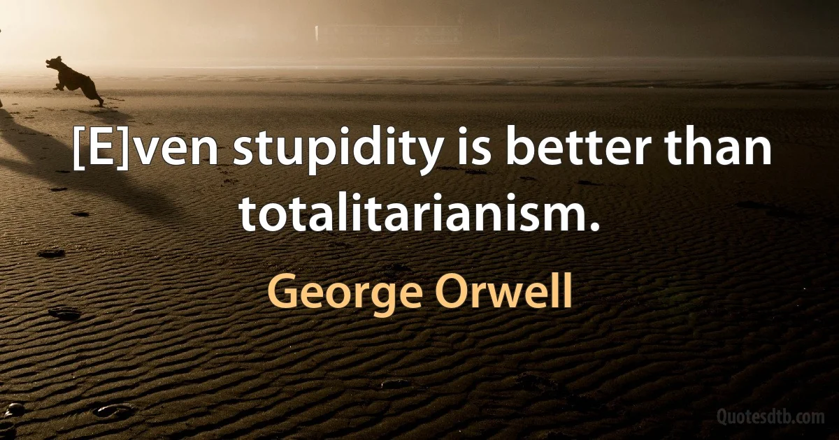 [E]ven stupidity is better than totalitarianism. (George Orwell)