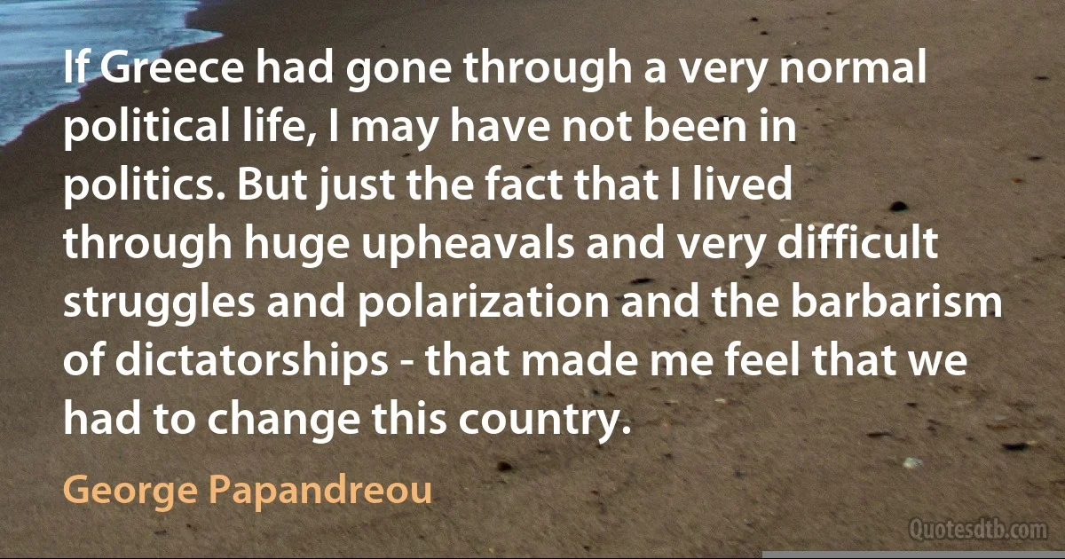 If Greece had gone through a very normal political life, I may have not been in politics. But just the fact that I lived through huge upheavals and very difficult struggles and polarization and the barbarism of dictatorships - that made me feel that we had to change this country. (George Papandreou)