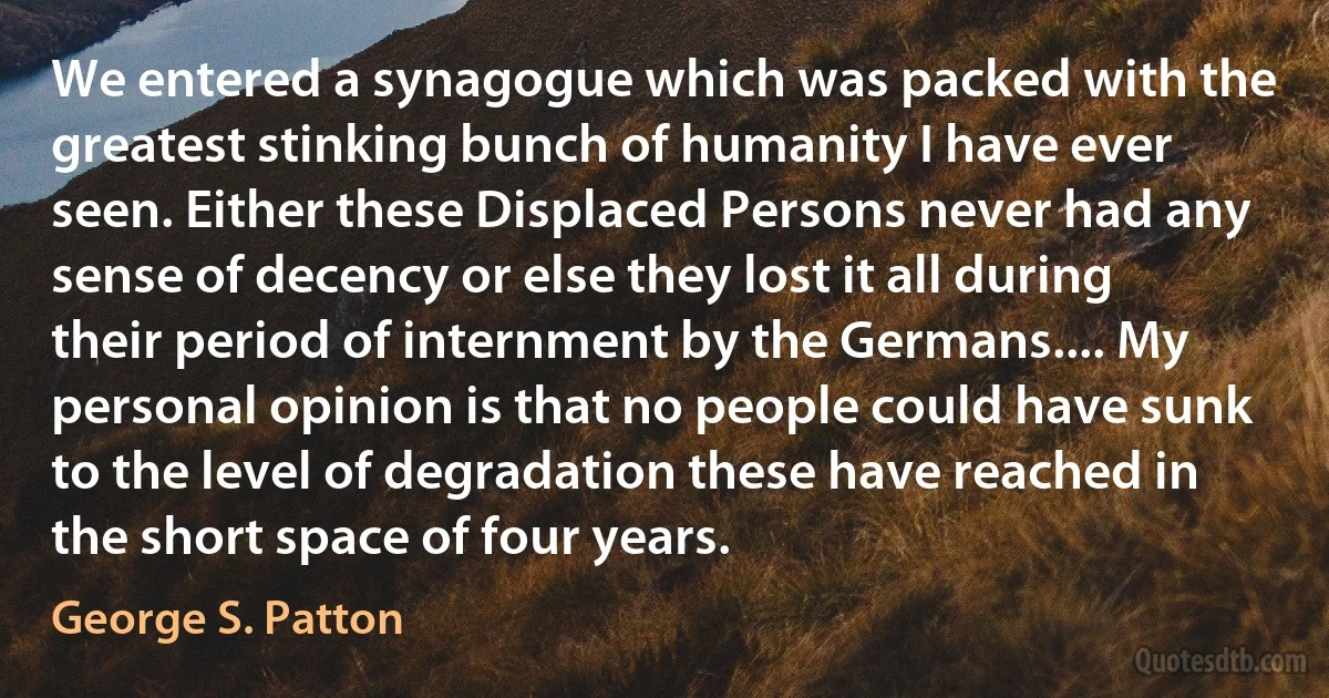 We entered a synagogue which was packed with the greatest stinking bunch of humanity I have ever seen. Either these Displaced Persons never had any sense of decency or else they lost it all during their period of internment by the Germans.... My personal opinion is that no people could have sunk to the level of degradation these have reached in the short space of four years. (George S. Patton)