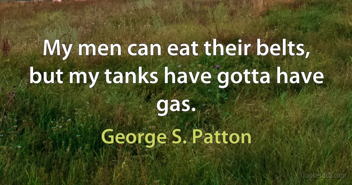 My men can eat their belts, but my tanks have gotta have gas. (George S. Patton)