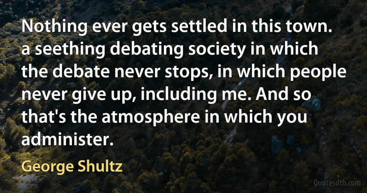 Nothing ever gets settled in this town. a seething debating society in which the debate never stops, in which people never give up, including me. And so that's the atmosphere in which you administer. (George Shultz)