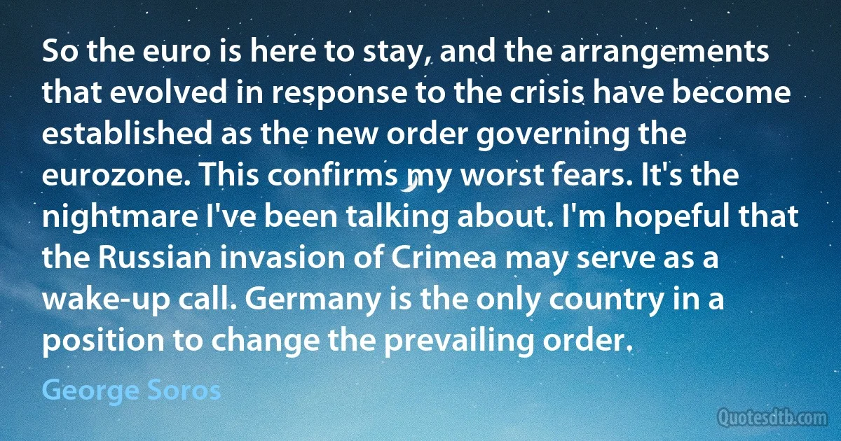 So the euro is here to stay, and the arrangements that evolved in response to the crisis have become established as the new order governing the eurozone. This confirms my worst fears. It's the nightmare I've been talking about. I'm hopeful that the Russian invasion of Crimea may serve as a wake-up call. Germany is the only country in a position to change the prevailing order. (George Soros)