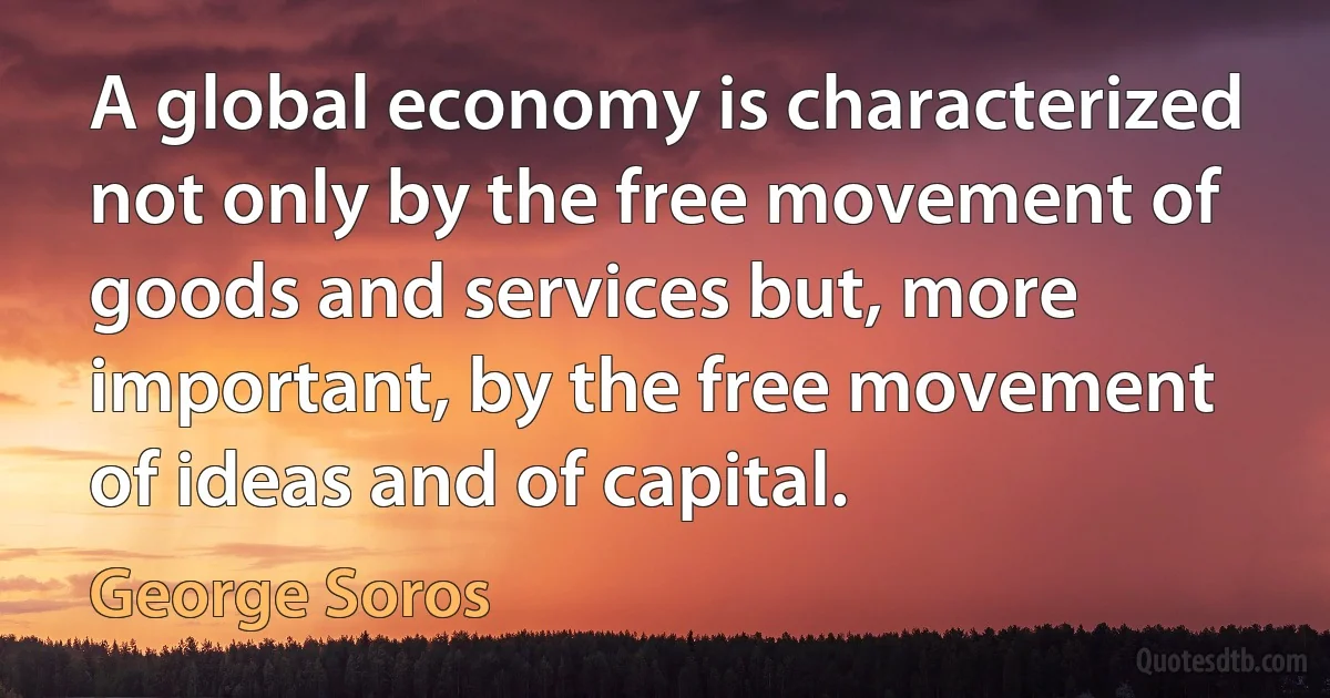 A global economy is characterized not only by the free movement of goods and services but, more important, by the free movement of ideas and of capital. (George Soros)