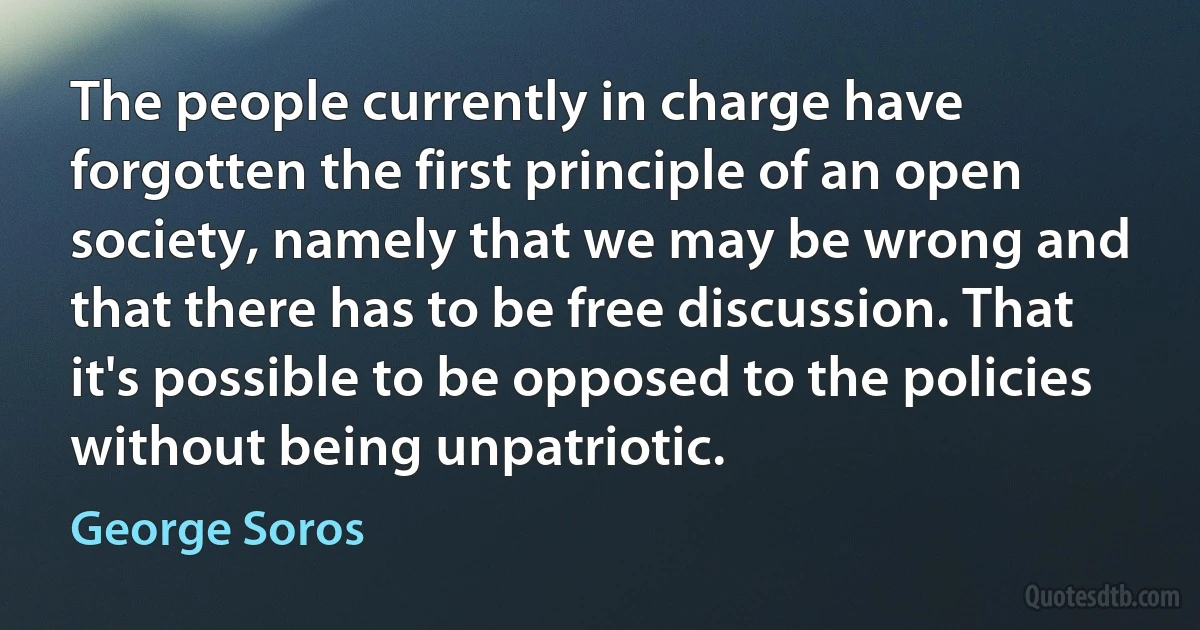 The people currently in charge have forgotten the first principle of an open society, namely that we may be wrong and that there has to be free discussion. That it's possible to be opposed to the policies without being unpatriotic. (George Soros)