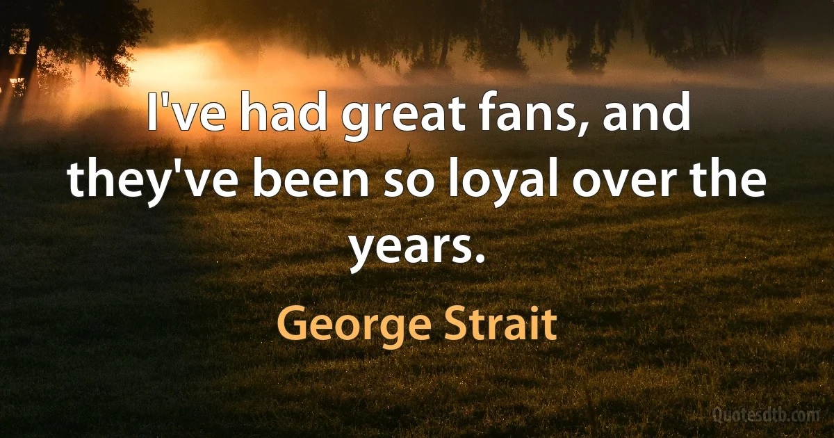 I've had great fans, and they've been so loyal over the years. (George Strait)