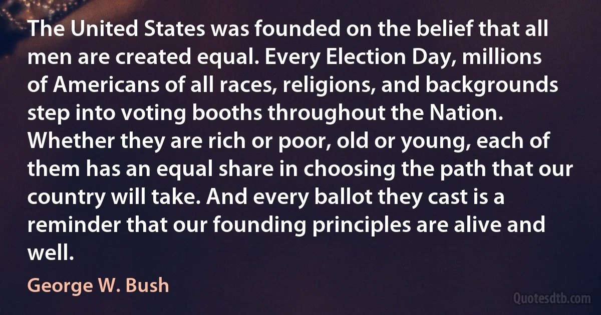 The United States was founded on the belief that all men are created equal. Every Election Day, millions of Americans of all races, religions, and backgrounds step into voting booths throughout the Nation. Whether they are rich or poor, old or young, each of them has an equal share in choosing the path that our country will take. And every ballot they cast is a reminder that our founding principles are alive and well. (George W. Bush)