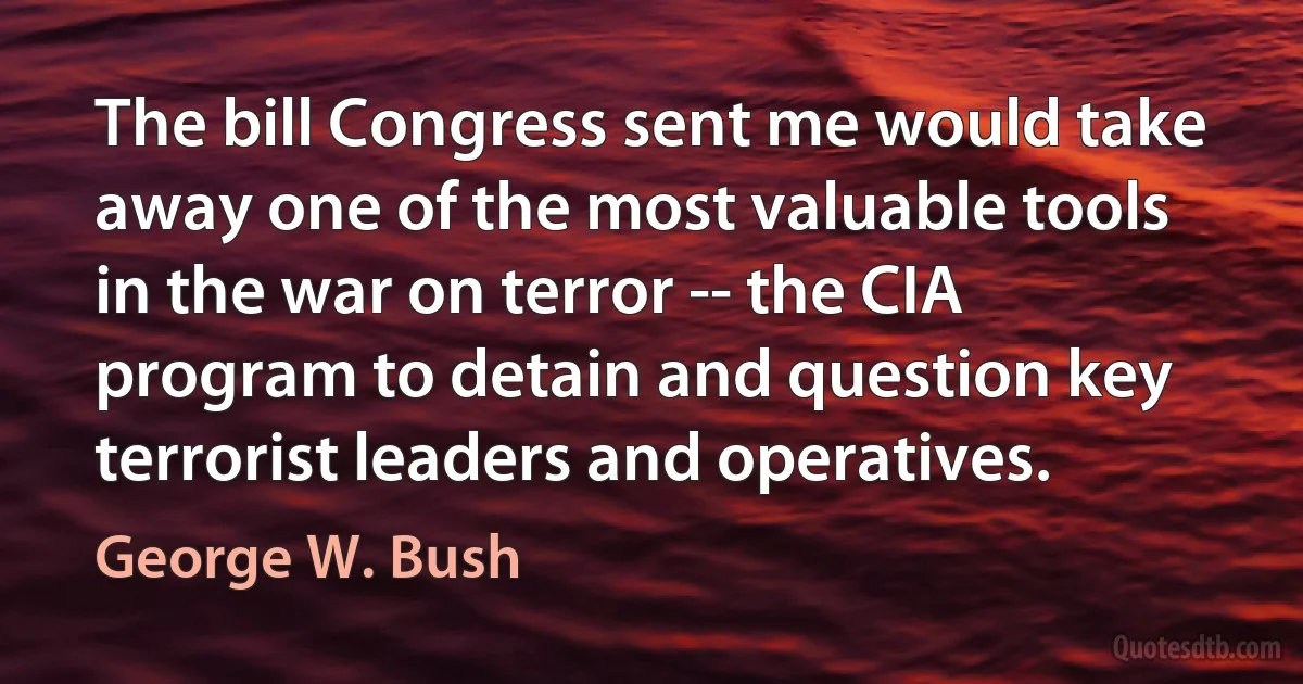 The bill Congress sent me would take away one of the most valuable tools in the war on terror -- the CIA program to detain and question key terrorist leaders and operatives. (George W. Bush)