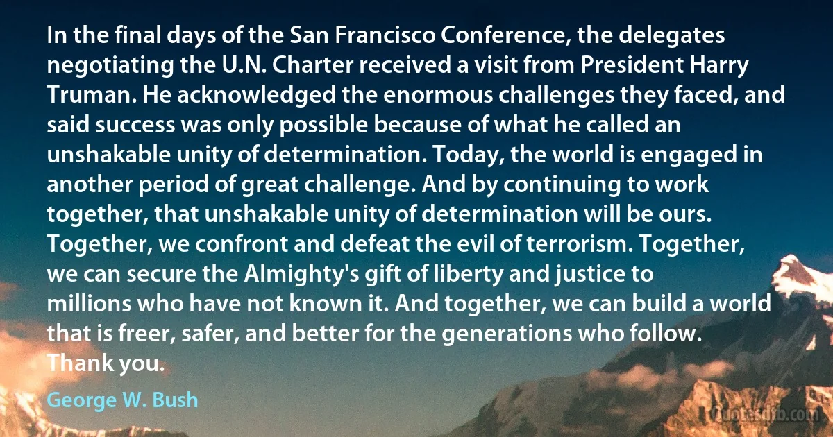 In the final days of the San Francisco Conference, the delegates negotiating the U.N. Charter received a visit from President Harry Truman. He acknowledged the enormous challenges they faced, and said success was only possible because of what he called an unshakable unity of determination. Today, the world is engaged in another period of great challenge. And by continuing to work together, that unshakable unity of determination will be ours. Together, we confront and defeat the evil of terrorism. Together, we can secure the Almighty's gift of liberty and justice to millions who have not known it. And together, we can build a world that is freer, safer, and better for the generations who follow. Thank you. (George W. Bush)