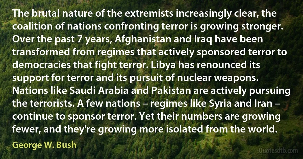 The brutal nature of the extremists increasingly clear, the coalition of nations confronting terror is growing stronger. Over the past 7 years, Afghanistan and Iraq have been transformed from regimes that actively sponsored terror to democracies that fight terror. Libya has renounced its support for terror and its pursuit of nuclear weapons. Nations like Saudi Arabia and Pakistan are actively pursuing the terrorists. A few nations – regimes like Syria and Iran – continue to sponsor terror. Yet their numbers are growing fewer, and they're growing more isolated from the world. (George W. Bush)