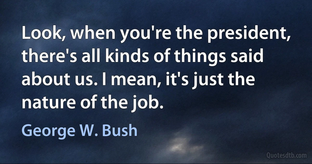 Look, when you're the president, there's all kinds of things said about us. I mean, it's just the nature of the job. (George W. Bush)