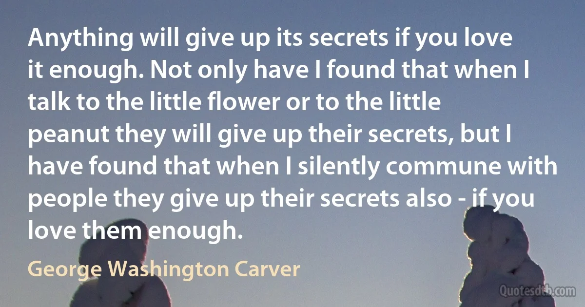 Anything will give up its secrets if you love it enough. Not only have I found that when I talk to the little flower or to the little peanut they will give up their secrets, but I have found that when I silently commune with people they give up their secrets also - if you love them enough. (George Washington Carver)