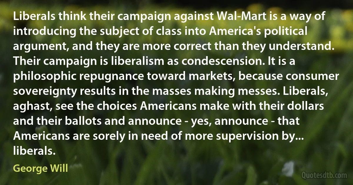 Liberals think their campaign against Wal-Mart is a way of introducing the subject of class into America's political argument, and they are more correct than they understand. Their campaign is liberalism as condescension. It is a philosophic repugnance toward markets, because consumer sovereignty results in the masses making messes. Liberals, aghast, see the choices Americans make with their dollars and their ballots and announce - yes, announce - that Americans are sorely in need of more supervision by... liberals. (George Will)