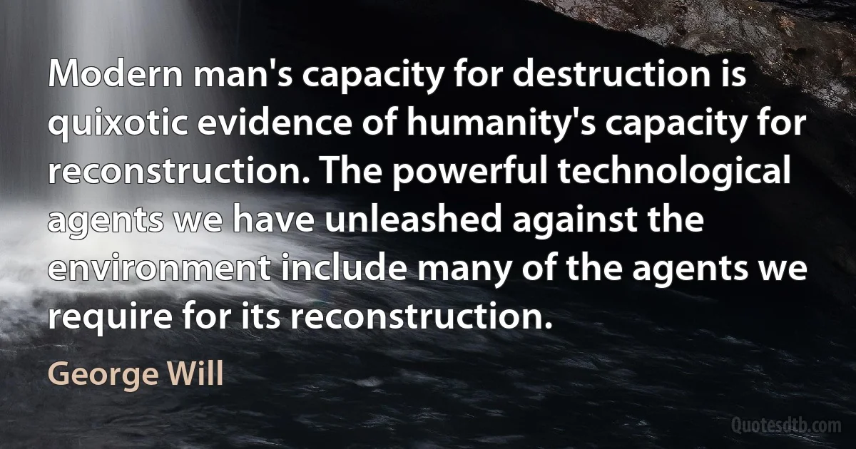 Modern man's capacity for destruction is quixotic evidence of humanity's capacity for reconstruction. The powerful technological agents we have unleashed against the environment include many of the agents we require for its reconstruction. (George Will)