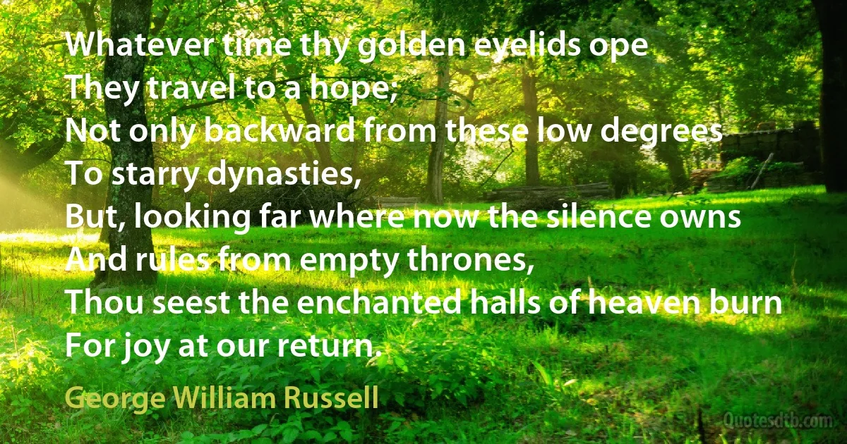 Whatever time thy golden eyelids ope
They travel to a hope;
Not only backward from these low degrees
To starry dynasties,
But, looking far where now the silence owns
And rules from empty thrones,
Thou seest the enchanted halls of heaven burn
For joy at our return. (George William Russell)