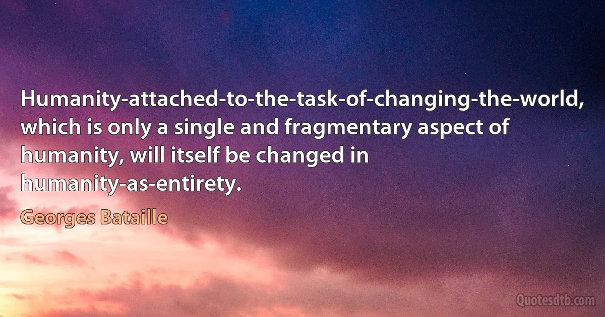 Humanity-attached-to-the-task-of-changing-the-world, which is only a single and fragmentary aspect of humanity, will itself be changed in humanity-as-entirety. (Georges Bataille)