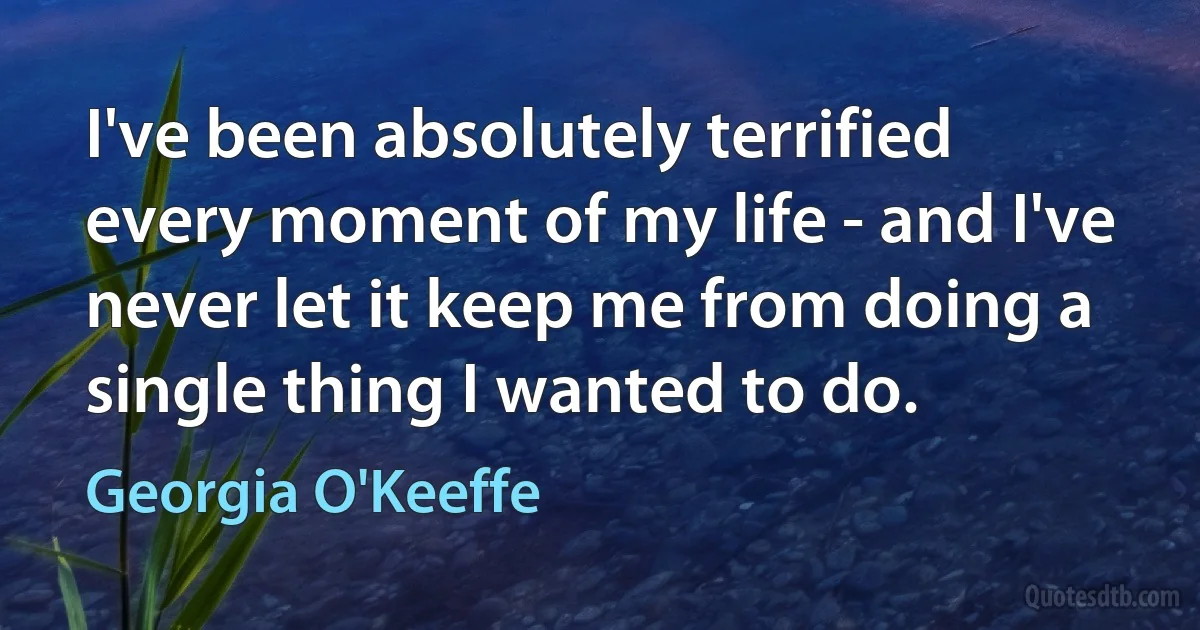 I've been absolutely terrified every moment of my life - and I've never let it keep me from doing a single thing I wanted to do. (Georgia O'Keeffe)