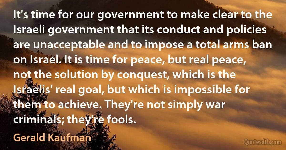 It's time for our government to make clear to the Israeli government that its conduct and policies are unacceptable and to impose a total arms ban on Israel. It is time for peace, but real peace, not the solution by conquest, which is the Israelis' real goal, but which is impossible for them to achieve. They're not simply war criminals; they're fools. (Gerald Kaufman)