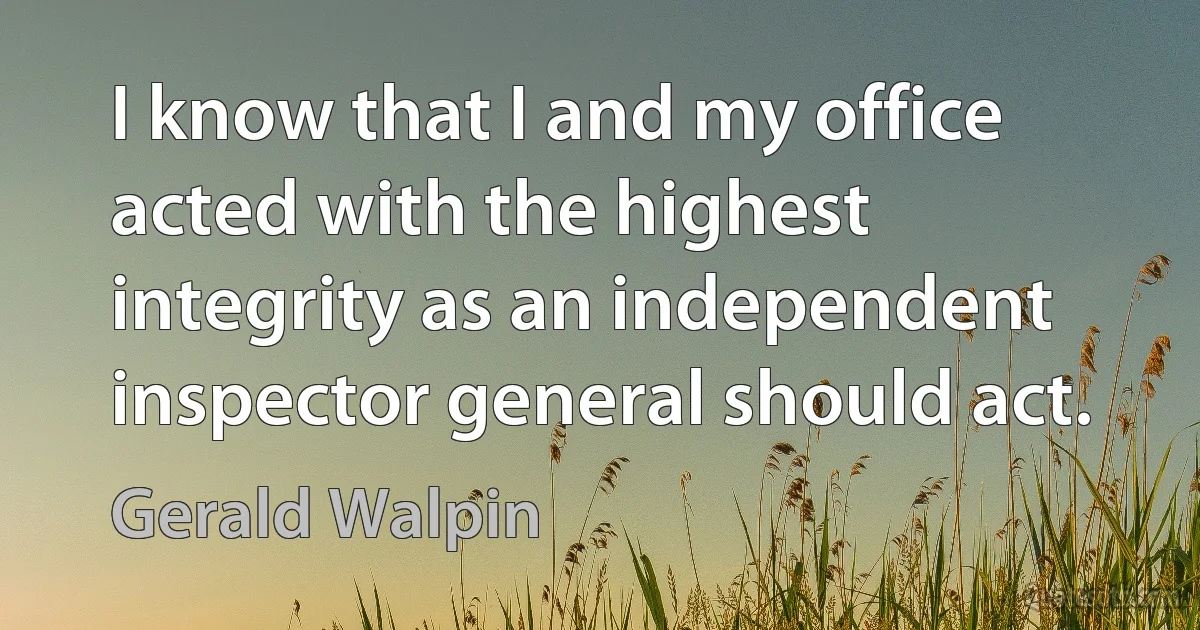 I know that I and my office acted with the highest integrity as an independent inspector general should act. (Gerald Walpin)