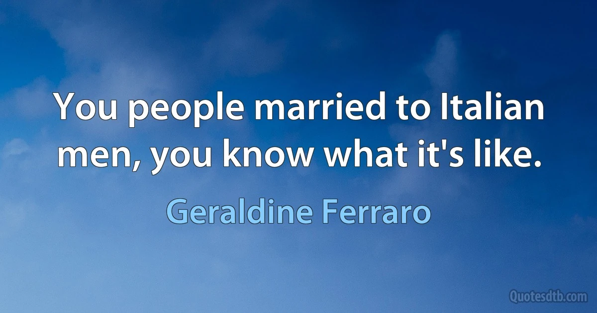 You people married to Italian men, you know what it's like. (Geraldine Ferraro)