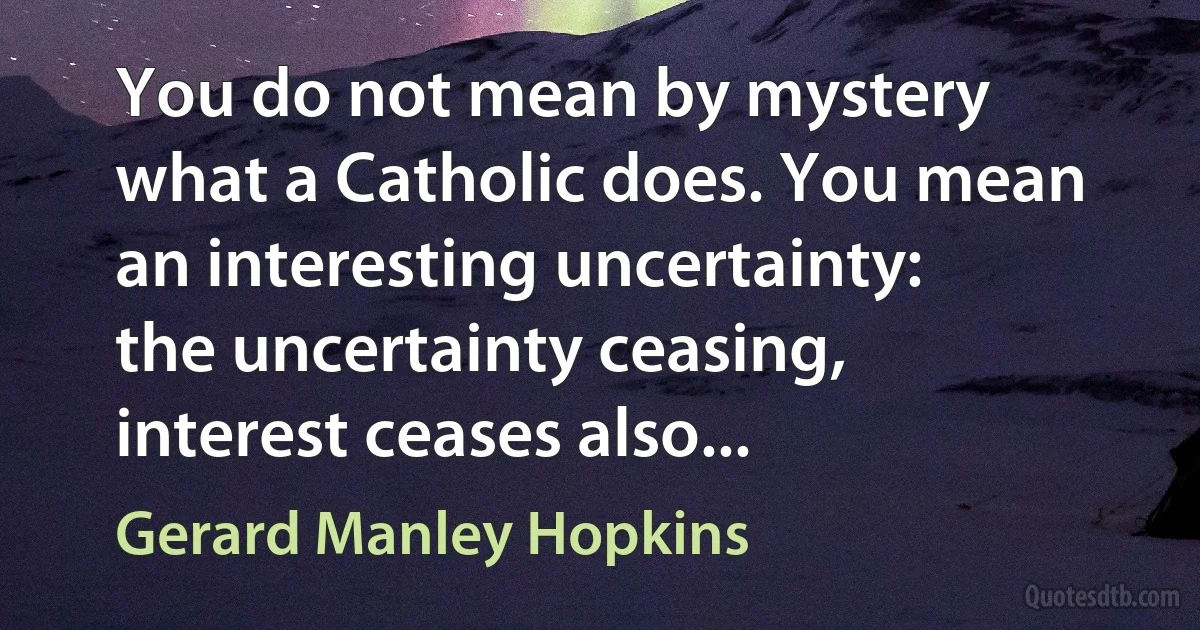 You do not mean by mystery what a Catholic does. You mean an interesting uncertainty: the uncertainty ceasing, interest ceases also... (Gerard Manley Hopkins)