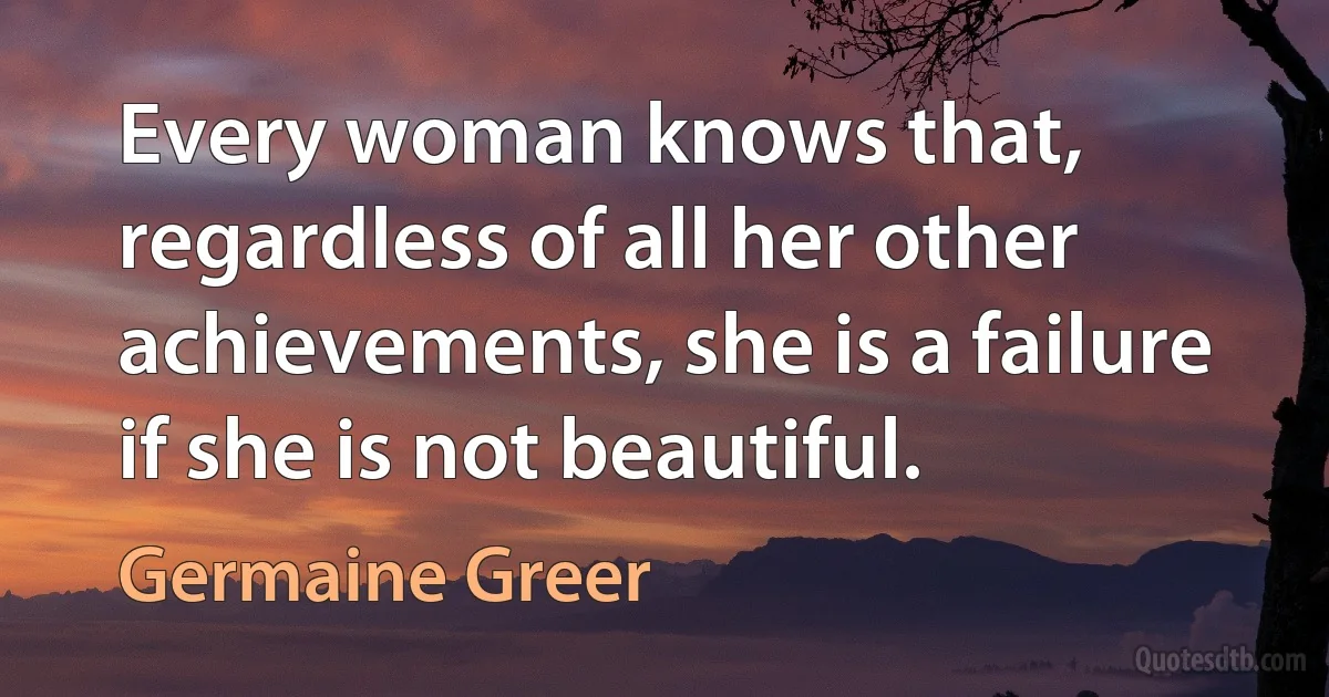 Every woman knows that, regardless of all her other achievements, she is a failure if she is not beautiful. (Germaine Greer)