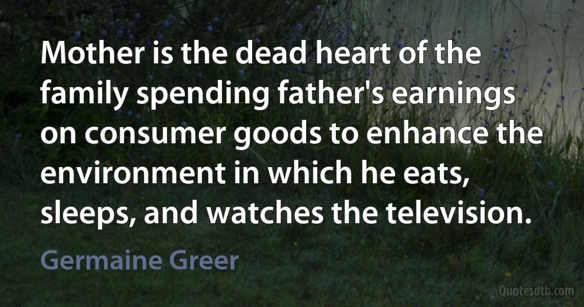 Mother is the dead heart of the family spending father's earnings on consumer goods to enhance the environment in which he eats, sleeps, and watches the television. (Germaine Greer)