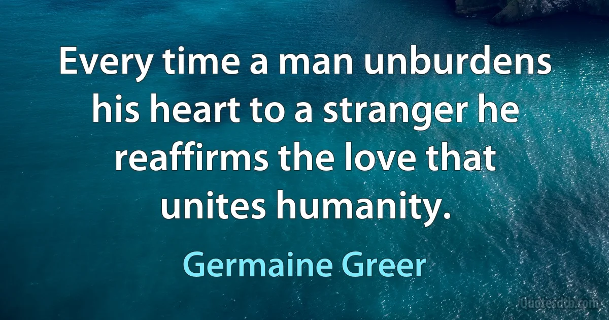 Every time a man unburdens his heart to a stranger he reaffirms the love that unites humanity. (Germaine Greer)