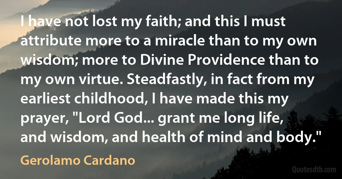 I have not lost my faith; and this I must attribute more to a miracle than to my own wisdom; more to Divine Providence than to my own virtue. Steadfastly, in fact from my earliest childhood, I have made this my prayer, "Lord God... grant me long life, and wisdom, and health of mind and body." (Gerolamo Cardano)