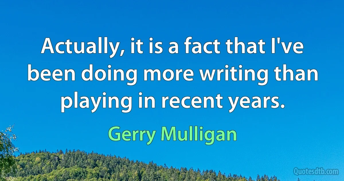 Actually, it is a fact that I've been doing more writing than playing in recent years. (Gerry Mulligan)