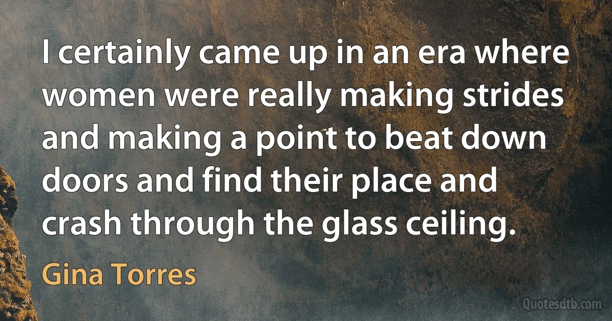 I certainly came up in an era where women were really making strides and making a point to beat down doors and find their place and crash through the glass ceiling. (Gina Torres)