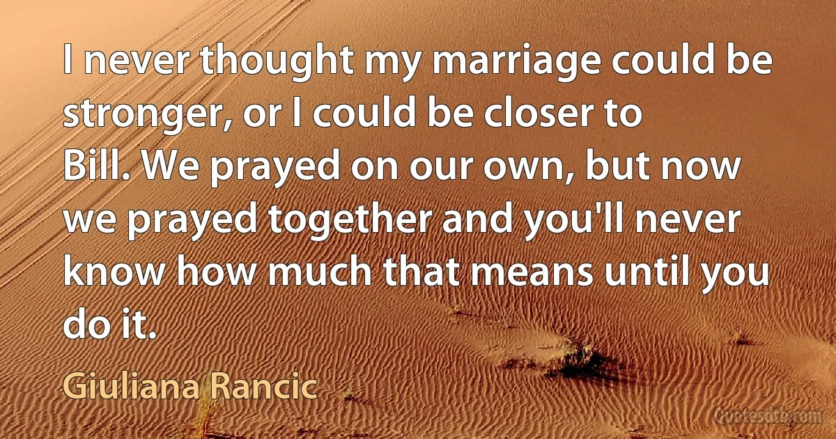 I never thought my marriage could be stronger, or I could be closer to Bill. We prayed on our own, but now we prayed together and you'll never know how much that means until you do it. (Giuliana Rancic)